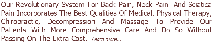 Our Revolutionary System For Back Pain, Neck Pain  And Sciatica Pain Incorporates The Best Qualities Of Medical, Physical Therapy, Chiropractic, Decompression And Massage To Provide Our Patients With More Comprehensive Care And Do So Without Passing On The Extra Cost.  Learn more... 